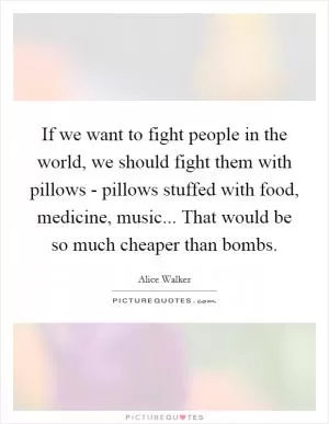 If we want to fight people in the world, we should fight them with pillows - pillows stuffed with food, medicine, music... That would be so much cheaper than bombs Picture Quote #1