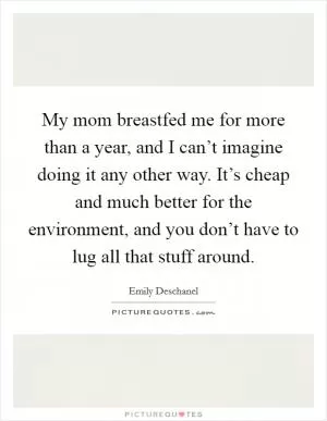 My mom breastfed me for more than a year, and I can’t imagine doing it any other way. It’s cheap and much better for the environment, and you don’t have to lug all that stuff around Picture Quote #1