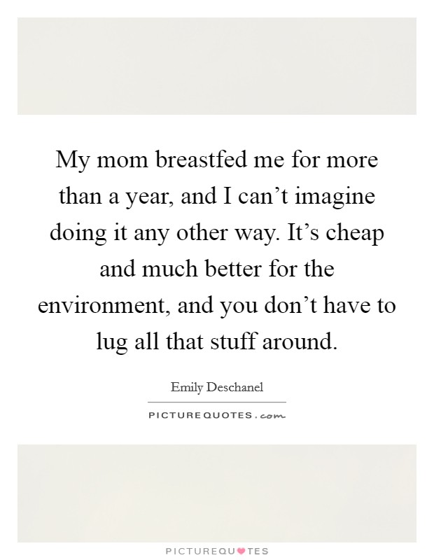 My mom breastfed me for more than a year, and I can't imagine doing it any other way. It's cheap and much better for the environment, and you don't have to lug all that stuff around. Picture Quote #1
