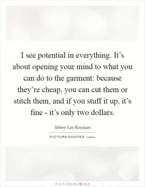 I see potential in everything. It’s about opening your mind to what you can do to the garment: because they’re cheap, you can cut them or stitch them, and if you stuff it up, it’s fine - it’s only two dollars Picture Quote #1