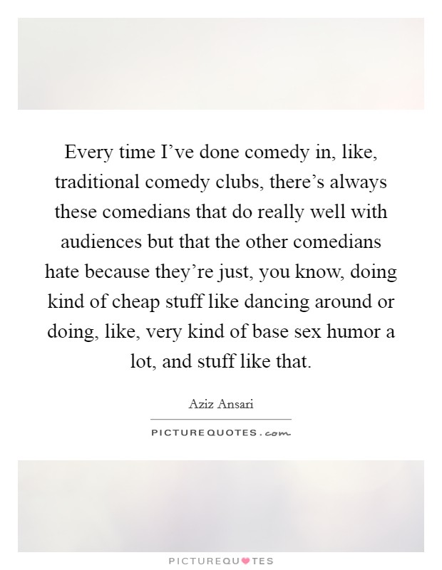 Every time I've done comedy in, like, traditional comedy clubs, there's always these comedians that do really well with audiences but that the other comedians hate because they're just, you know, doing kind of cheap stuff like dancing around or doing, like, very kind of base sex humor a lot, and stuff like that. Picture Quote #1