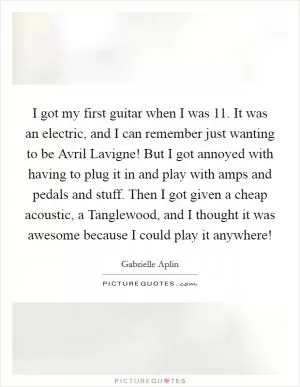 I got my first guitar when I was 11. It was an electric, and I can remember just wanting to be Avril Lavigne! But I got annoyed with having to plug it in and play with amps and pedals and stuff. Then I got given a cheap acoustic, a Tanglewood, and I thought it was awesome because I could play it anywhere! Picture Quote #1