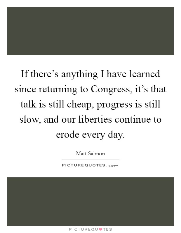 If there's anything I have learned since returning to Congress, it's that talk is still cheap, progress is still slow, and our liberties continue to erode every day. Picture Quote #1