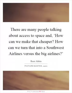 There are many people talking about access to space and, ‘How can we make that cheaper? How can we turn that into a Southwest Airlines versus the big airlines?’ Picture Quote #1