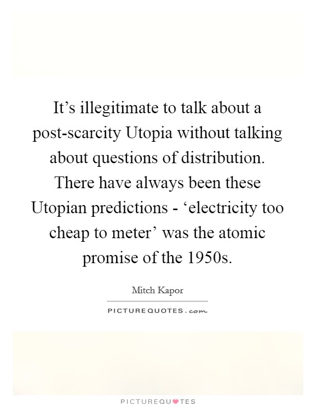 It's illegitimate to talk about a post-scarcity Utopia without talking about questions of distribution. There have always been these Utopian predictions - ‘electricity too cheap to meter' was the atomic promise of the 1950s. Picture Quote #1