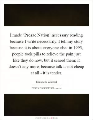I made ‘Prozac Nation’ necessary reading because I write necessarily. I tell my story because it is about everyone else: in 1993, people took pills to relieve the pain just like they do now, but it scared them; it doesn’t any more, because talk is not cheap at all - it is tender Picture Quote #1