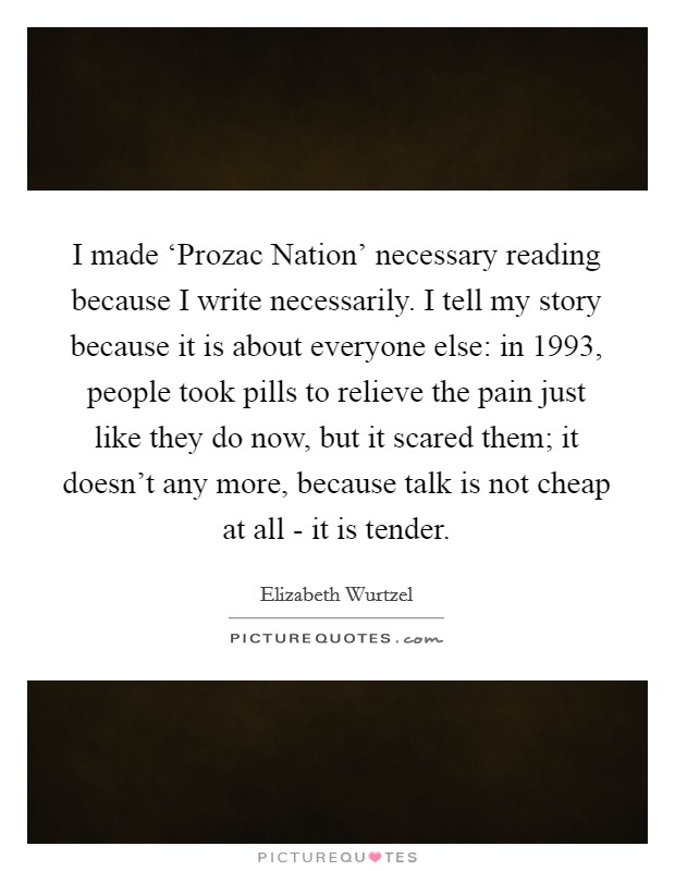 I made ‘Prozac Nation' necessary reading because I write necessarily. I tell my story because it is about everyone else: in 1993, people took pills to relieve the pain just like they do now, but it scared them; it doesn't any more, because talk is not cheap at all - it is tender. Picture Quote #1
