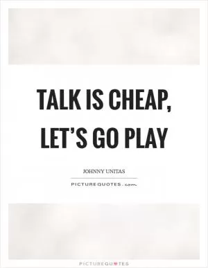 Talk is cheap, let’s go play Picture Quote #1