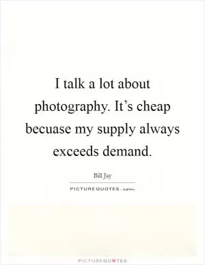 I talk a lot about photography. It’s cheap becuase my supply always exceeds demand Picture Quote #1