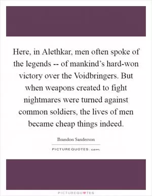 Here, in Alethkar, men often spoke of the legends -- of mankind’s hard-won victory over the Voidbringers. But when weapons created to fight nightmares were turned against common soldiers, the lives of men became cheap things indeed Picture Quote #1