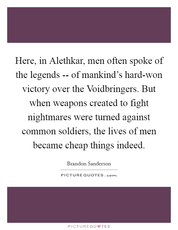 Here, in Alethkar, men often spoke of the legends -- of mankind's hard-won victory over the Voidbringers. But when weapons created to fight nightmares were turned against common soldiers, the lives of men became cheap things indeed. Picture Quote #1