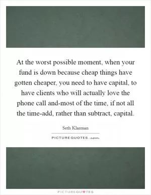 At the worst possible moment, when your fund is down because cheap things have gotten cheaper, you need to have capital, to have clients who will actually love the phone call and-most of the time, if not all the time-add, rather than subtract, capital Picture Quote #1