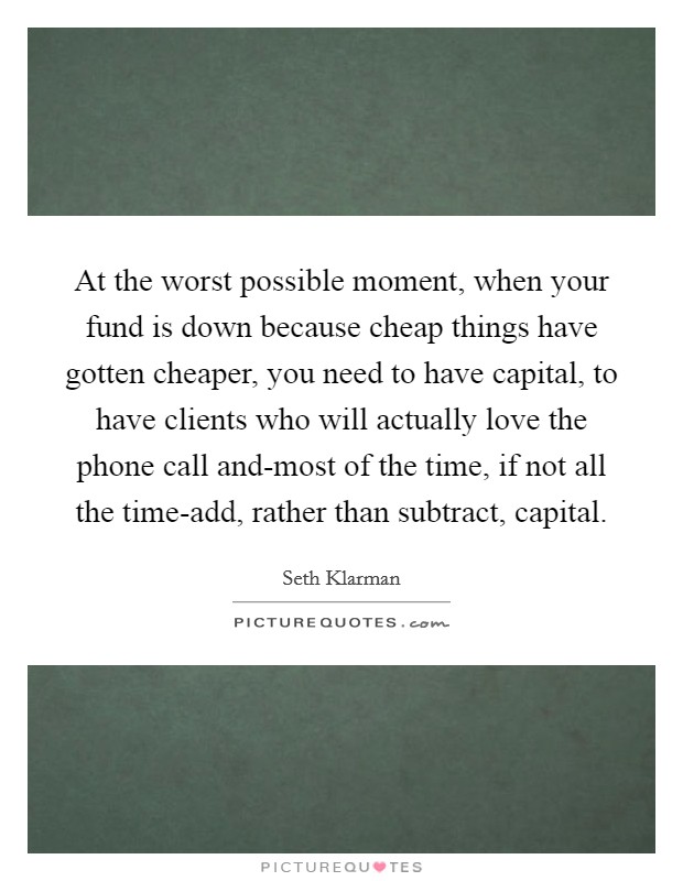 At the worst possible moment, when your fund is down because cheap things have gotten cheaper, you need to have capital, to have clients who will actually love the phone call and-most of the time, if not all the time-add, rather than subtract, capital. Picture Quote #1