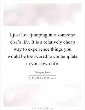 I just love jumping into someone else’s life. It is a relatively cheap way to experience things you would be too scared to contemplate in your own life Picture Quote #1