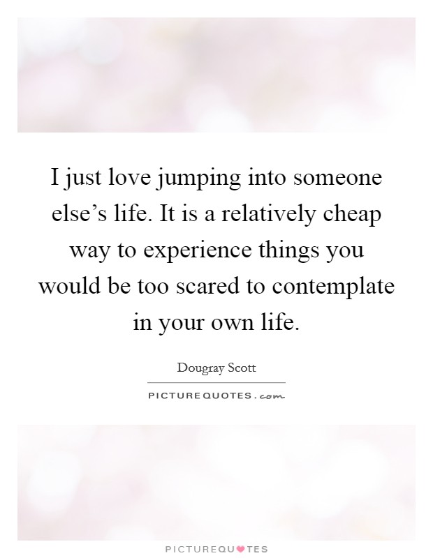 I just love jumping into someone else's life. It is a relatively cheap way to experience things you would be too scared to contemplate in your own life. Picture Quote #1