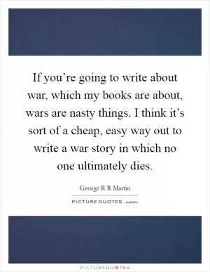 If you’re going to write about war, which my books are about, wars are nasty things. I think it’s sort of a cheap, easy way out to write a war story in which no one ultimately dies Picture Quote #1