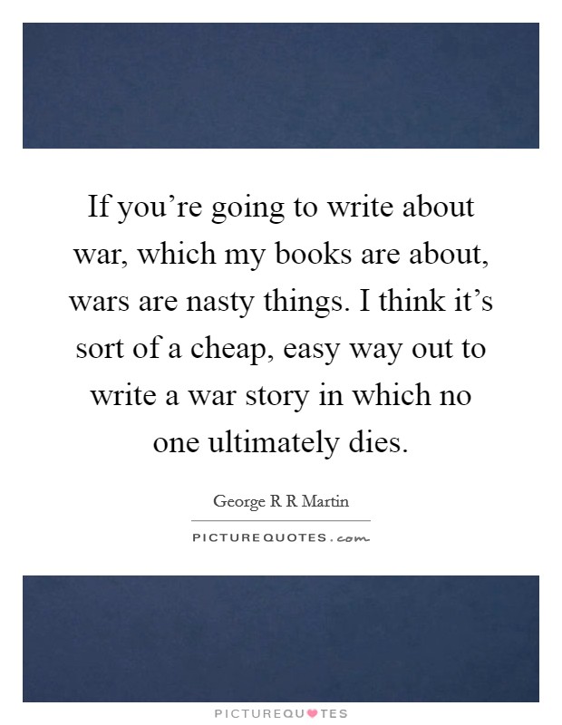 If you're going to write about war, which my books are about, wars are nasty things. I think it's sort of a cheap, easy way out to write a war story in which no one ultimately dies. Picture Quote #1