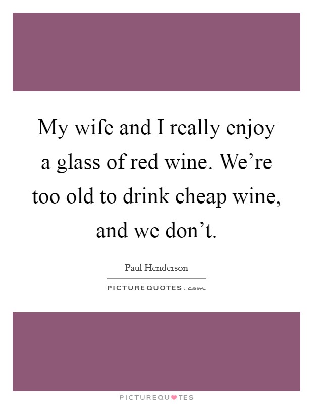 My wife and I really enjoy a glass of red wine. We're too old to drink cheap wine, and we don't. Picture Quote #1