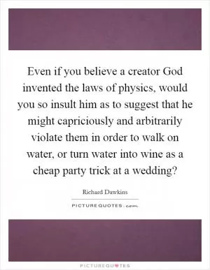 Even if you believe a creator God invented the laws of physics, would you so insult him as to suggest that he might capriciously and arbitrarily violate them in order to walk on water, or turn water into wine as a cheap party trick at a wedding? Picture Quote #1