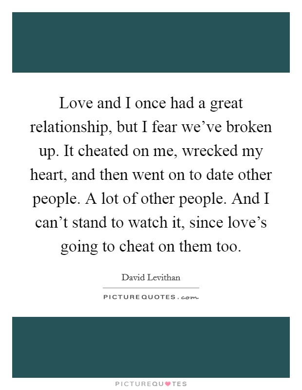 Love and I once had a great relationship, but I fear we've broken up. It cheated on me, wrecked my heart, and then went on to date other people. A lot of other people. And I can't stand to watch it, since love's going to cheat on them too. Picture Quote #1