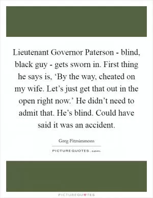 Lieutenant Governor Paterson - blind, black guy - gets sworn in. First thing he says is, ‘By the way, cheated on my wife. Let’s just get that out in the open right now.’ He didn’t need to admit that. He’s blind. Could have said it was an accident Picture Quote #1