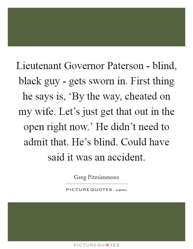 Lieutenant Governor Paterson - blind, black guy - gets sworn in. First thing he says is, ‘By the way, cheated on my wife. Let's just get that out in the open right now.' He didn't need to admit that. He's blind. Could have said it was an accident. Picture Quote #1