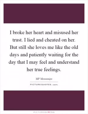 I broke her heart and misused her trust. I lied and cheated on her. But still she loves me like the old days and patiently waiting for the day that I may feel and understand her true feelings Picture Quote #1