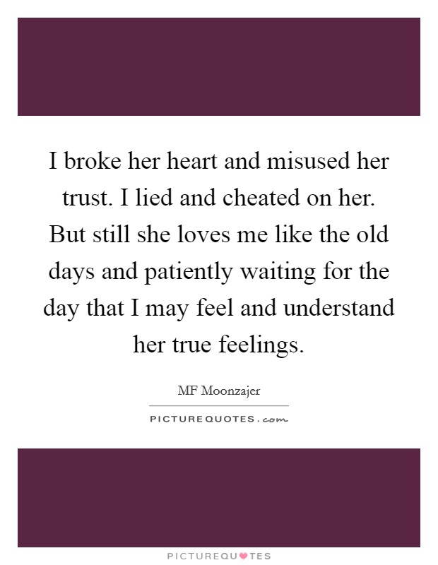 I broke her heart and misused her trust. I lied and cheated on her. But still she loves me like the old days and patiently waiting for the day that I may feel and understand her true feelings. Picture Quote #1