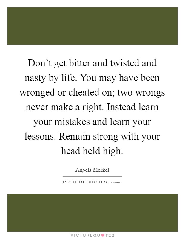Don't get bitter and twisted and nasty by life. You may have been wronged or cheated on; two wrongs never make a right. Instead learn your mistakes and learn your lessons. Remain strong with your head held high. Picture Quote #1