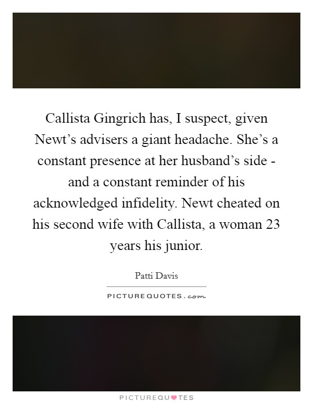 Callista Gingrich has, I suspect, given Newt's advisers a giant headache. She's a constant presence at her husband's side - and a constant reminder of his acknowledged infidelity. Newt cheated on his second wife with Callista, a woman 23 years his junior. Picture Quote #1