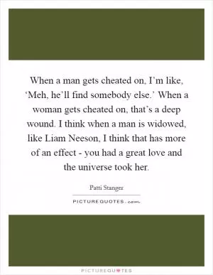 When a man gets cheated on, I’m like, ‘Meh, he’ll find somebody else.’ When a woman gets cheated on, that’s a deep wound. I think when a man is widowed, like Liam Neeson, I think that has more of an effect - you had a great love and the universe took her Picture Quote #1