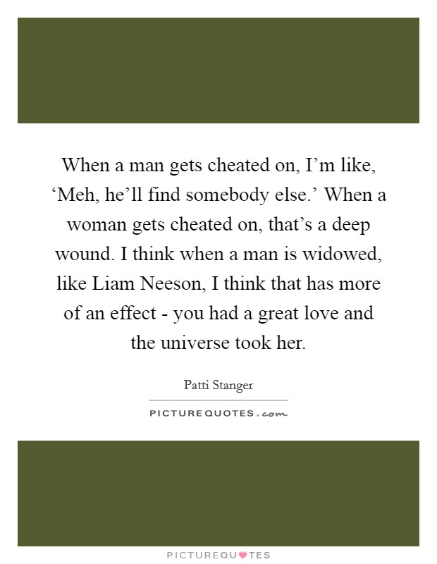 When a man gets cheated on, I'm like, ‘Meh, he'll find somebody else.' When a woman gets cheated on, that's a deep wound. I think when a man is widowed, like Liam Neeson, I think that has more of an effect - you had a great love and the universe took her. Picture Quote #1