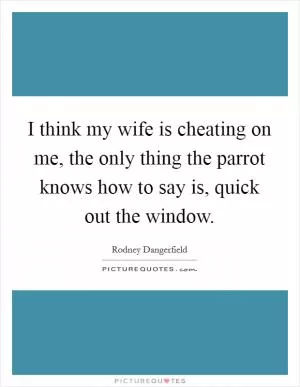 I think my wife is cheating on me, the only thing the parrot knows how to say is, quick out the window Picture Quote #1