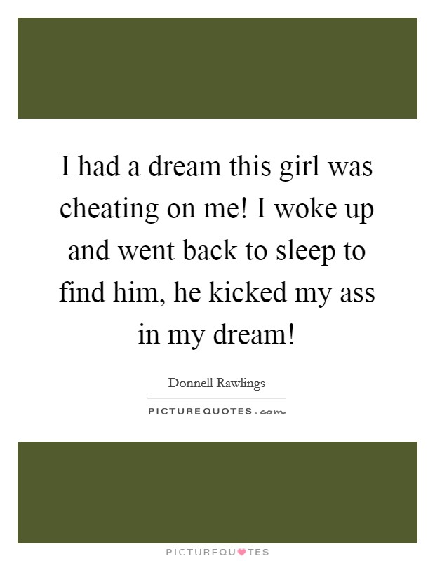 I had a dream this girl was cheating on me! I woke up and went back to sleep to find him, he kicked my ass in my dream! Picture Quote #1