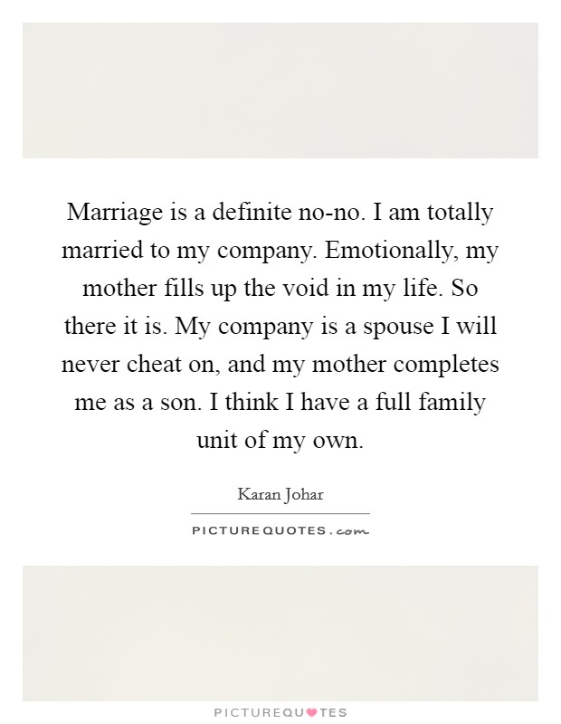 Marriage is a definite no-no. I am totally married to my company. Emotionally, my mother fills up the void in my life. So there it is. My company is a spouse I will never cheat on, and my mother completes me as a son. I think I have a full family unit of my own. Picture Quote #1