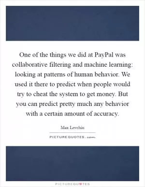 One of the things we did at PayPal was collaborative filtering and machine learning: looking at patterns of human behavior. We used it there to predict when people would try to cheat the system to get money. But you can predict pretty much any behavior with a certain amount of accuracy Picture Quote #1