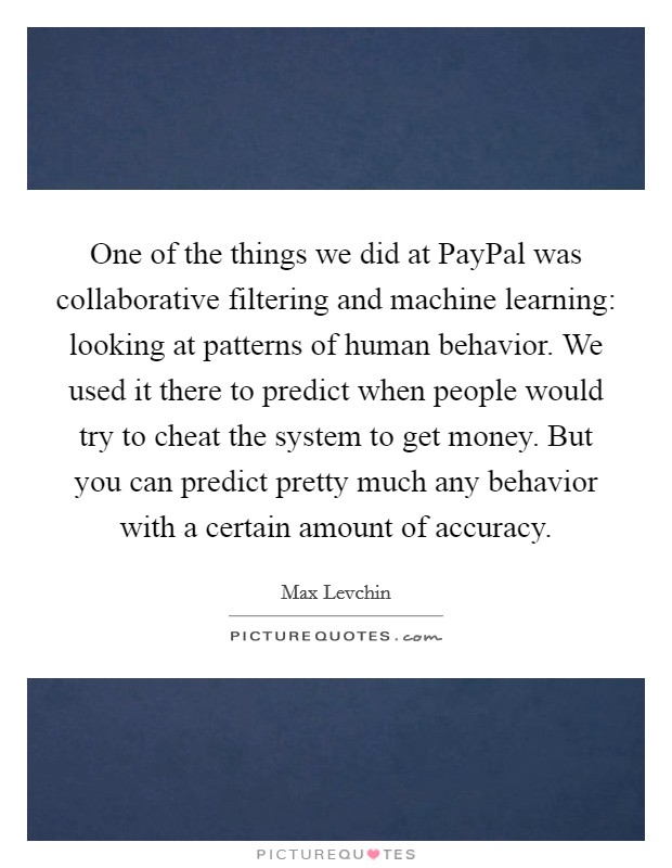 One of the things we did at PayPal was collaborative filtering and machine learning: looking at patterns of human behavior. We used it there to predict when people would try to cheat the system to get money. But you can predict pretty much any behavior with a certain amount of accuracy. Picture Quote #1