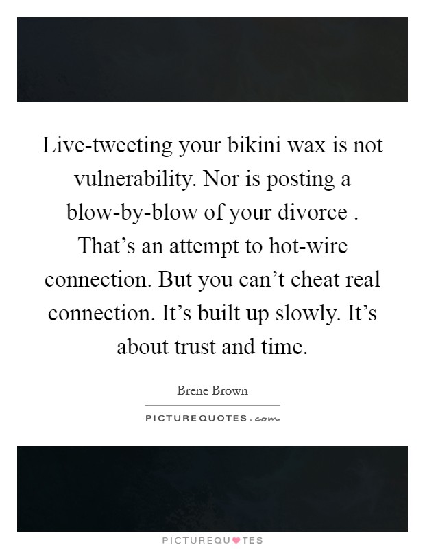 Live-tweeting your bikini wax is not vulnerability. Nor is posting a blow-by-blow of your divorce . That's an attempt to hot-wire connection. But you can't cheat real connection. It's built up slowly. It's about trust and time. Picture Quote #1