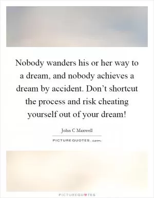 Nobody wanders his or her way to a dream, and nobody achieves a dream by accident. Don’t shortcut the process and risk cheating yourself out of your dream! Picture Quote #1
