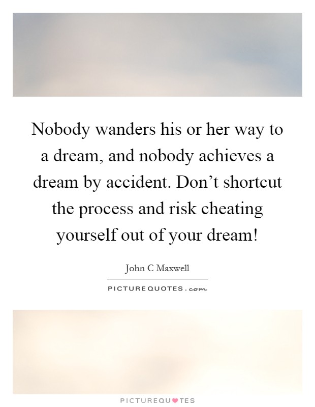 Nobody wanders his or her way to a dream, and nobody achieves a dream by accident. Don't shortcut the process and risk cheating yourself out of your dream! Picture Quote #1