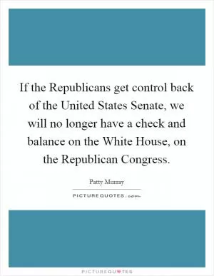 If the Republicans get control back of the United States Senate, we will no longer have a check and balance on the White House, on the Republican Congress Picture Quote #1