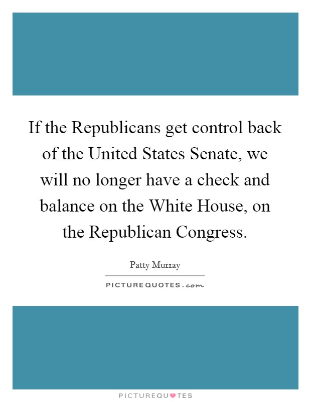 If the Republicans get control back of the United States Senate, we will no longer have a check and balance on the White House, on the Republican Congress. Picture Quote #1