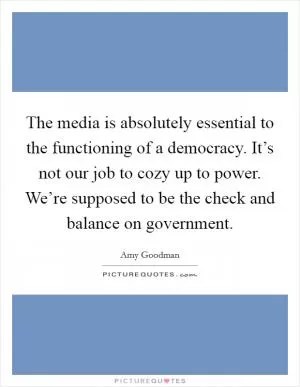 The media is absolutely essential to the functioning of a democracy. It’s not our job to cozy up to power. We’re supposed to be the check and balance on government Picture Quote #1