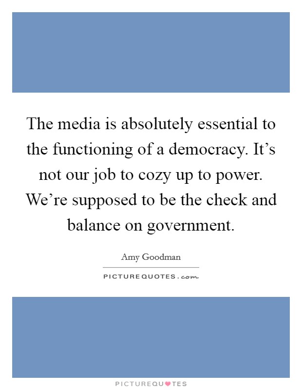 The media is absolutely essential to the functioning of a democracy. It's not our job to cozy up to power. We're supposed to be the check and balance on government. Picture Quote #1