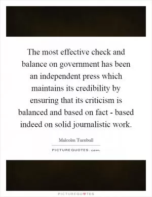 The most effective check and balance on government has been an independent press which maintains its credibility by ensuring that its criticism is balanced and based on fact - based indeed on solid journalistic work Picture Quote #1