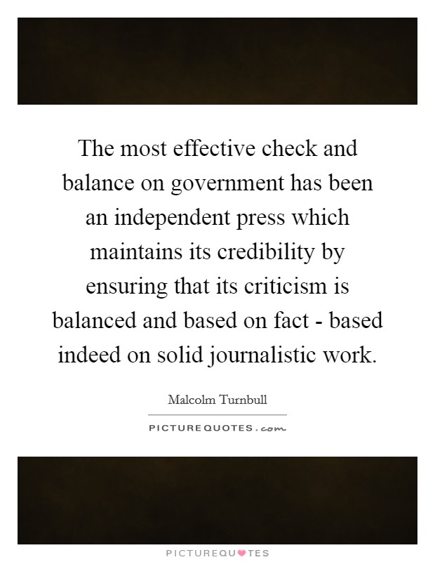 The most effective check and balance on government has been an independent press which maintains its credibility by ensuring that its criticism is balanced and based on fact - based indeed on solid journalistic work. Picture Quote #1