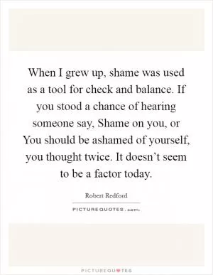 When I grew up, shame was used as a tool for check and balance. If you stood a chance of hearing someone say, Shame on you, or You should be ashamed of yourself, you thought twice. It doesn’t seem to be a factor today Picture Quote #1