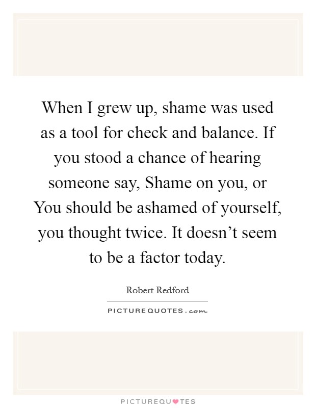 When I grew up, shame was used as a tool for check and balance. If you stood a chance of hearing someone say, Shame on you, or You should be ashamed of yourself, you thought twice. It doesn't seem to be a factor today. Picture Quote #1