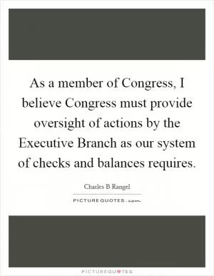As a member of Congress, I believe Congress must provide oversight of actions by the Executive Branch as our system of checks and balances requires Picture Quote #1