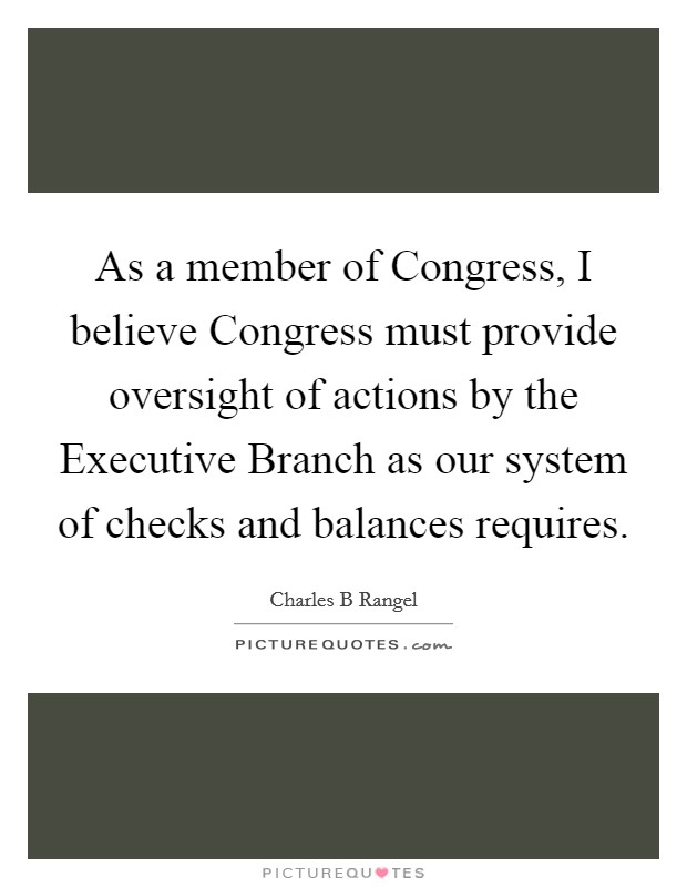 As a member of Congress, I believe Congress must provide oversight of actions by the Executive Branch as our system of checks and balances requires. Picture Quote #1